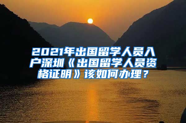2021年出国留学人员入户深圳《出国留学人员资格证明》该如何办理？