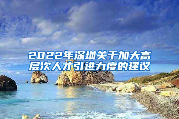 2022年深圳关于加大高层次人才引进力度的建议
