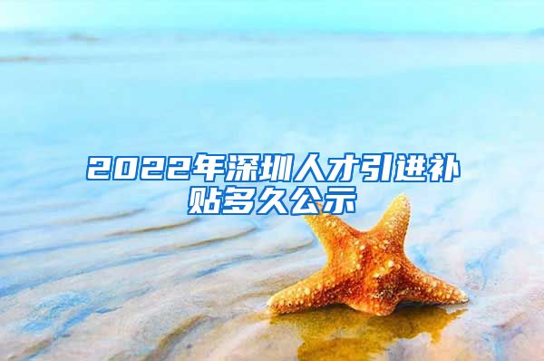 2022年深圳人才引进补贴多久公示