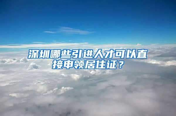 深圳哪些引进人才可以直接申领居住证？