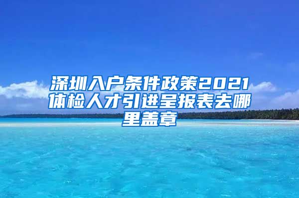 深圳入户条件政策2021体检人才引进呈报表去哪里盖章
