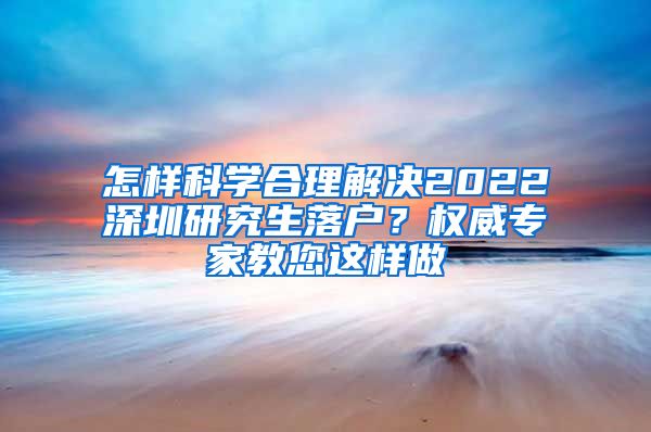 怎样科学合理解决2022深圳研究生落户？权威专家教您这样做