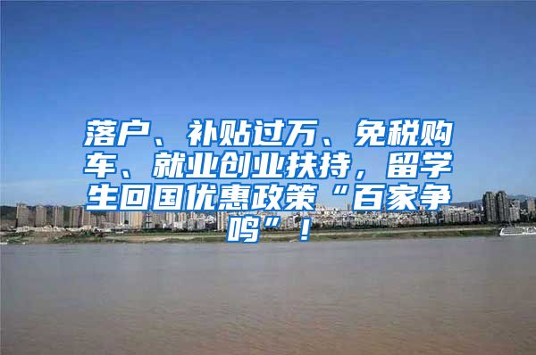 落户、补贴过万、免税购车、就业创业扶持，留学生回国优惠政策“百家争鸣”！