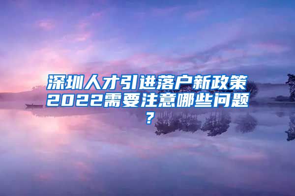 深圳人才引进落户新政策2022需要注意哪些问题？