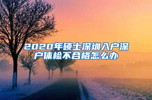 2020年硕士深圳入户深户体检不合格怎么办