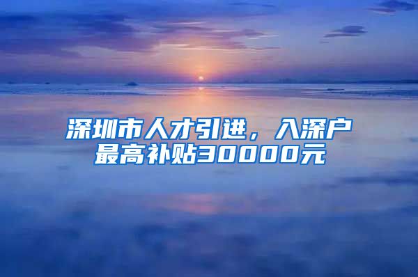 深圳市人才引进，入深户最高补贴30000元