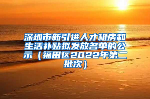 深圳市新引进人才租房和生活补贴拟发放名单的公示（福田区2022年第二批次）