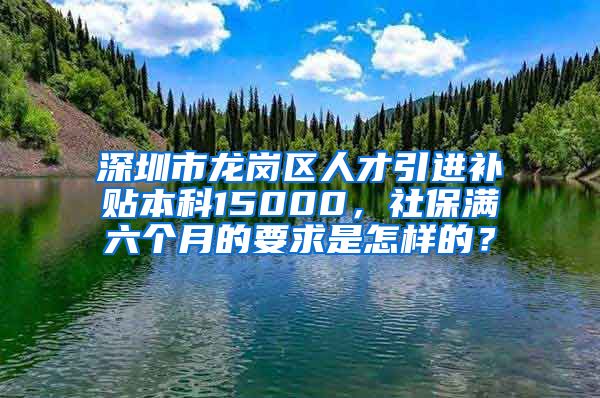 深圳市龙岗区人才引进补贴本科15000，社保满六个月的要求是怎样的？