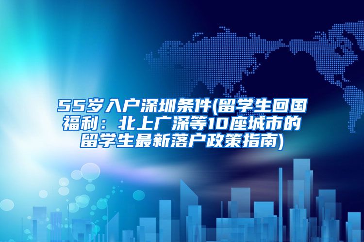 55岁入户深圳条件(留学生回国福利：北上广深等10座城市的留学生最新落户政策指南)