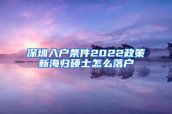 深圳入户条件2022政策新海归硕士怎么落户
