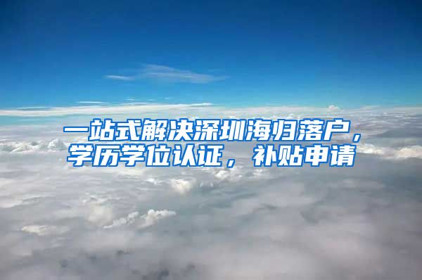 一站式解决深圳海归落户，学历学位认证，补贴申请