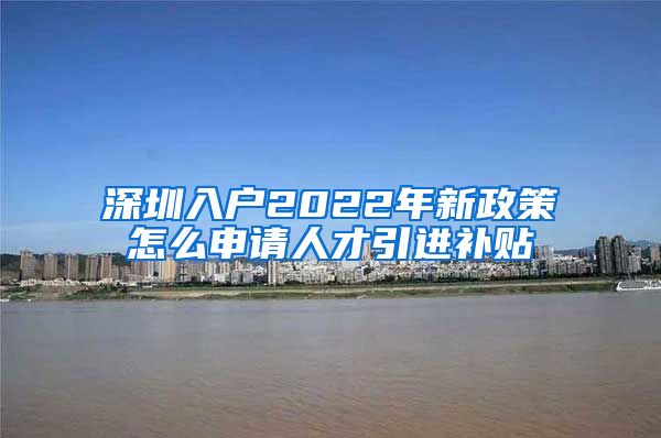 深圳入户2022年新政策怎么申请人才引进补贴