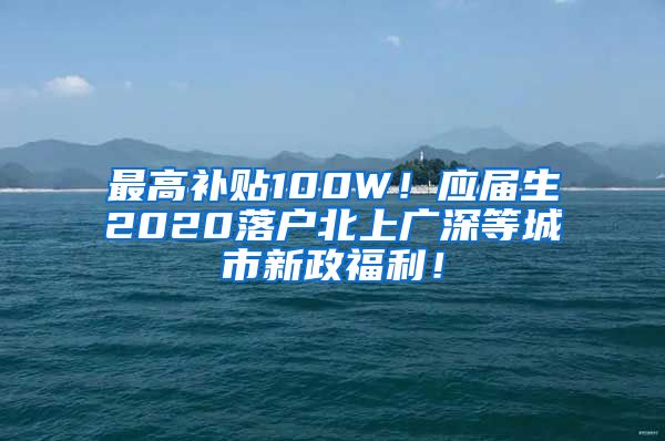 最高补贴100W！应届生2020落户北上广深等城市新政福利！