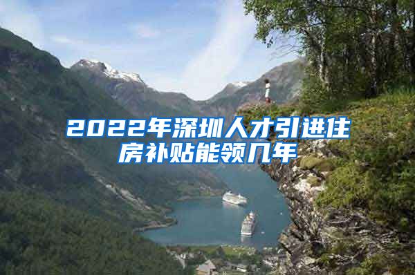 2022年深圳人才引进住房补贴能领几年