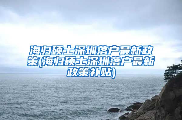 海归硕士深圳落户最新政策(海归硕士深圳落户最新政策补贴)