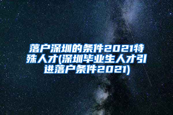 落户深圳的条件2021特殊人才(深圳毕业生人才引进落户条件2021)