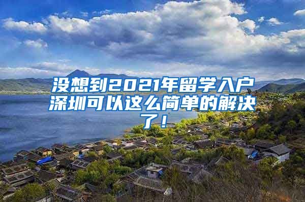 没想到2021年留学入户深圳可以这么简单的解决了！