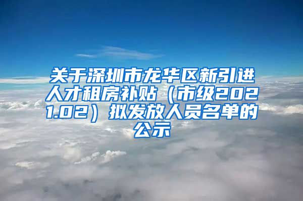 关于深圳市龙华区新引进人才租房补贴（市级2021.02）拟发放人员名单的公示
