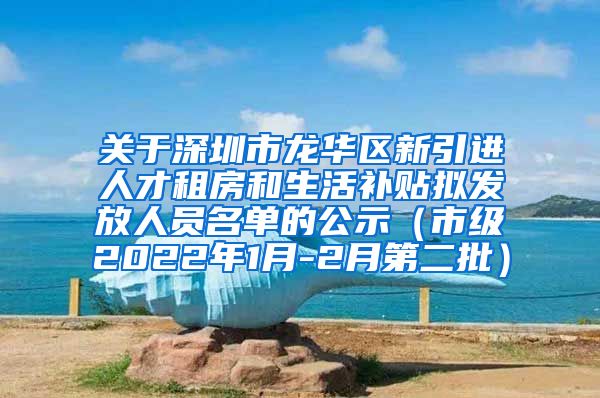 关于深圳市龙华区新引进人才租房和生活补贴拟发放人员名单的公示（市级2022年1月-2月第二批）