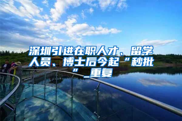 深圳引进在职人才、留学人员、博士后今起“秒批”_重复