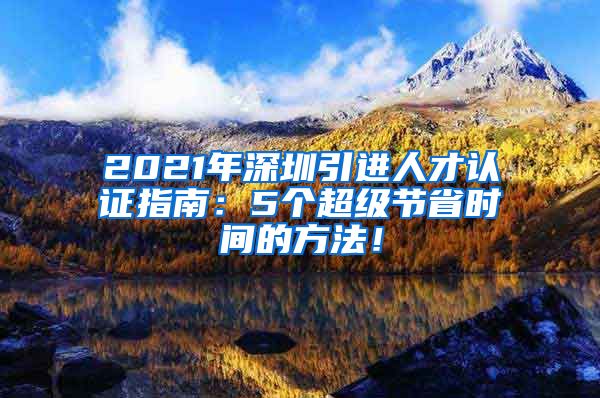 2021年深圳引进人才认证指南：5个超级节省时间的方法！