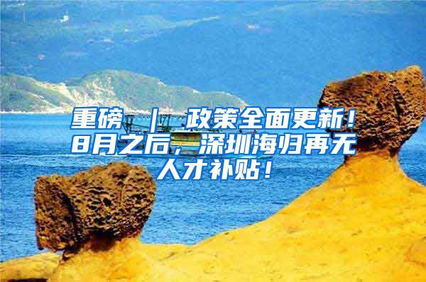 重磅 ｜ 政策全面更新！8月之后，深圳海归再无人才补贴！