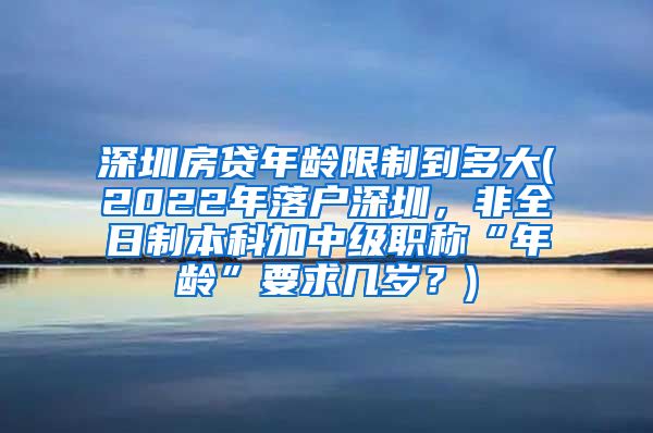 深圳房贷年龄限制到多大(2022年落户深圳，非全日制本科加中级职称“年龄”要求几岁？)