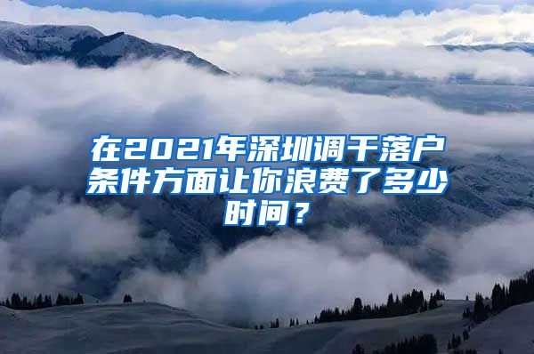 在2021年深圳调干落户条件方面让你浪费了多少时间？
