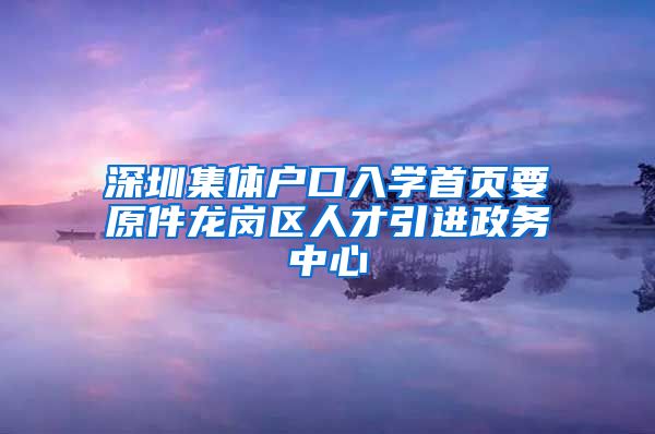 深圳集体户口入学首页要原件龙岗区人才引进政务中心