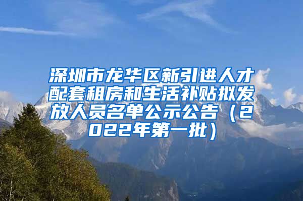 深圳市龙华区新引进人才配套租房和生活补贴拟发放人员名单公示公告（2022年第一批）