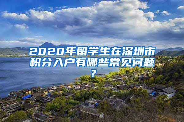 2020年留学生在深圳市积分入户有哪些常见问题？
