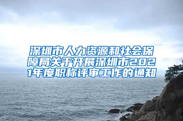 深圳市人力资源和社会保障局关于开展深圳市2021年度职称评审工作的通知