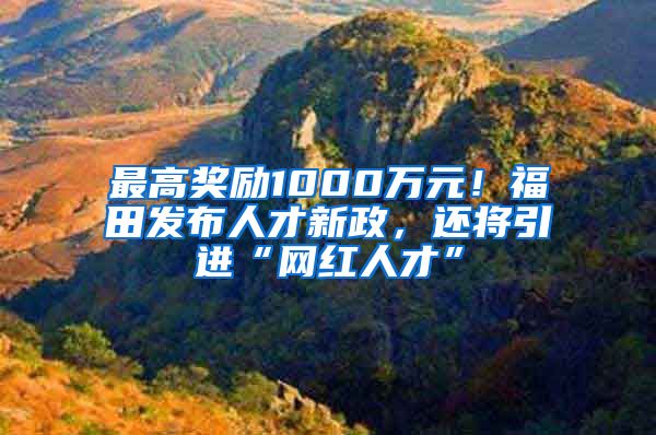 最高奖励1000万元！福田发布人才新政，还将引进“网红人才”