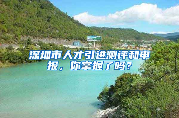 深圳市人才引进测评和申报，你掌握了吗？