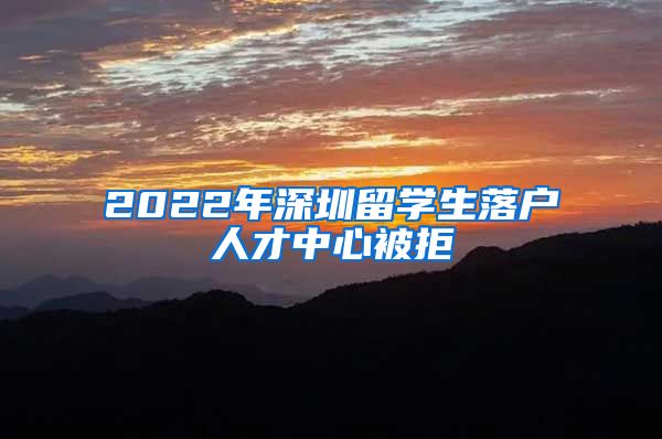 2022年深圳留学生落户人才中心被拒