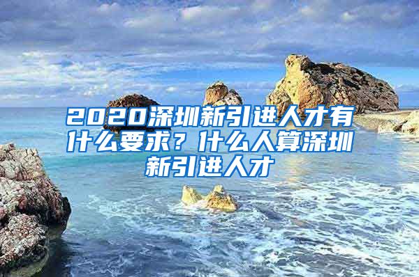 2020深圳新引进人才有什么要求？什么人算深圳新引进人才