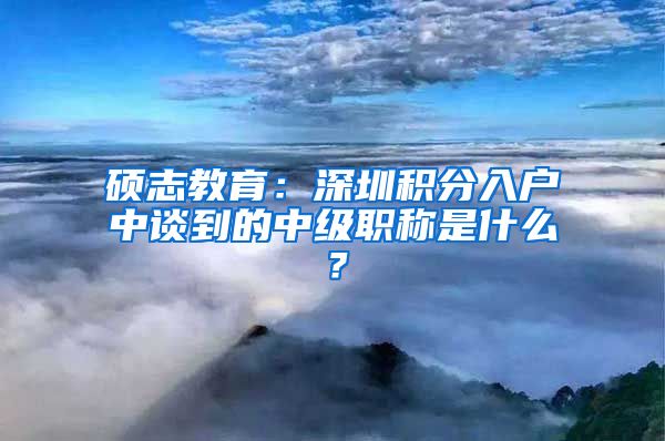 硕志教育：深圳积分入户中谈到的中级职称是什么？