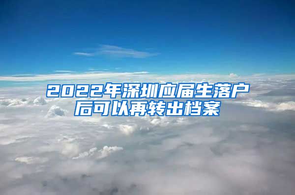 2022年深圳应届生落户后可以再转出档案