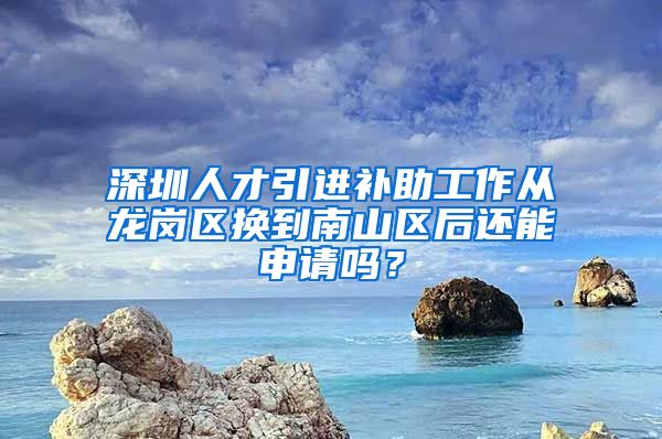深圳人才引进补助工作从龙岗区换到南山区后还能申请吗？