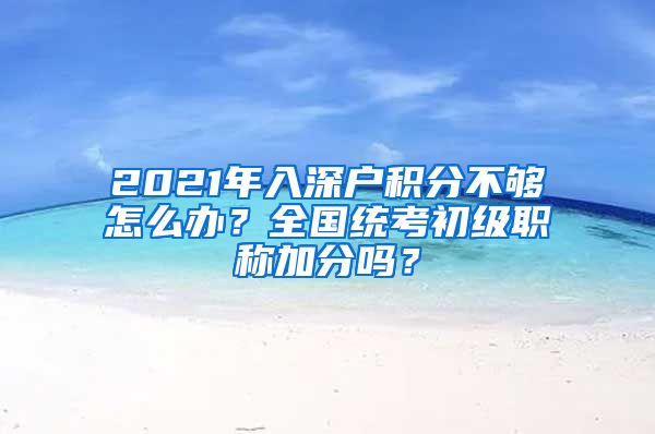 2021年入深户积分不够怎么办？全国统考初级职称加分吗？