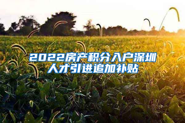 2022房产积分入户深圳人才引进追加补贴