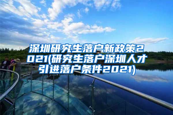 深圳研究生落户新政策2021(研究生落户深圳人才引进落户条件2021)