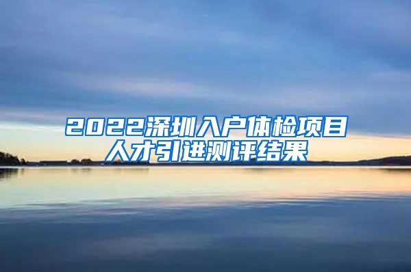 2022深圳入户体检项目人才引进测评结果