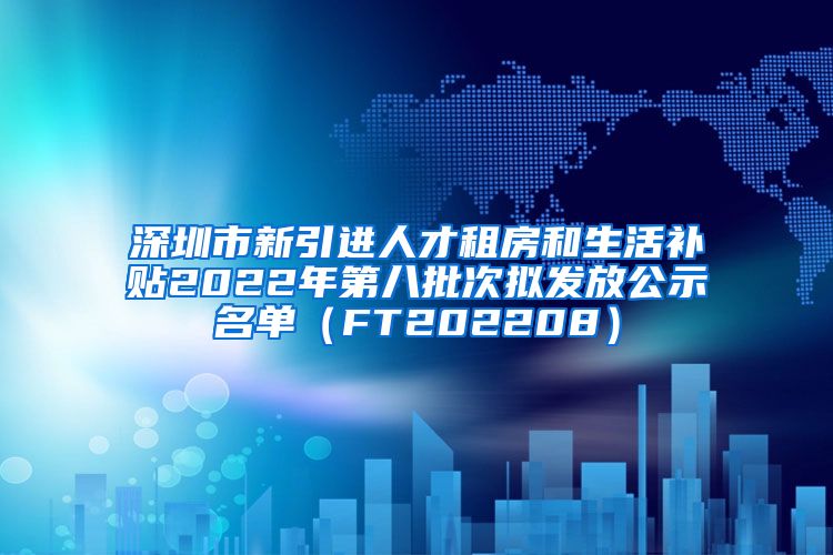 深圳市新引进人才租房和生活补贴2022年第八批次拟发放公示名单（FT202208）