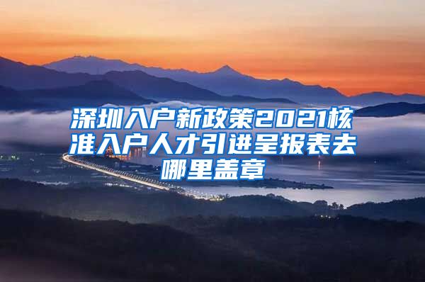 深圳入户新政策2021核准入户人才引进呈报表去哪里盖章