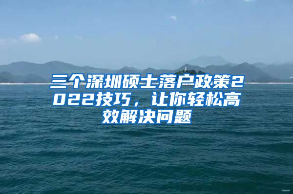 三个深圳硕士落户政策2022技巧，让你轻松高效解决问题