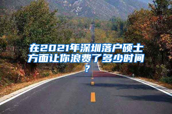 在2021年深圳落户硕士方面让你浪费了多少时间？