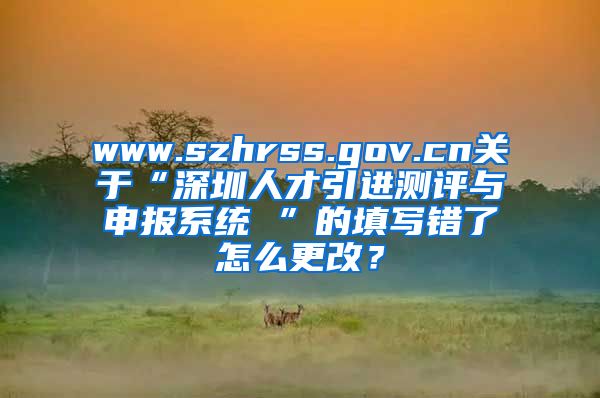 www.szhrss.gov.cn关于“深圳人才引进测评与申报系统 ”的填写错了怎么更改？