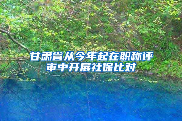 甘肃省从今年起在职称评审中开展社保比对