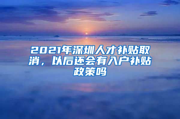 2021年深圳人才补贴取消，以后还会有入户补贴政策吗